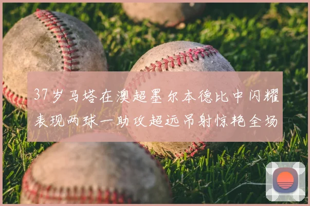 37岁马塔在澳超墨尔本德比中闪耀表现两球一助攻超远吊射惊艳全场
