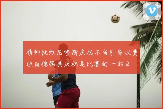 穆帅批维尼修斯庆祝不当引争议费迪南德强调庆祝是比赛的一部分