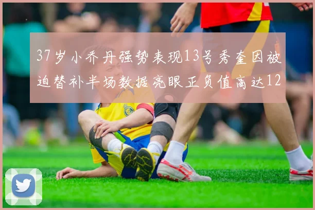37岁小乔丹强势表现13号秀奎因被迫替补半场数据亮眼正负值高达12