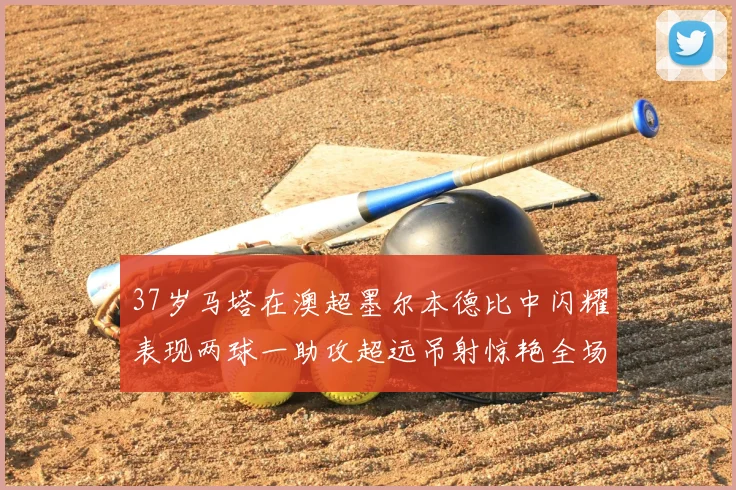 37岁马塔在澳超墨尔本德比中闪耀表现两球一助攻超远吊射惊艳全场