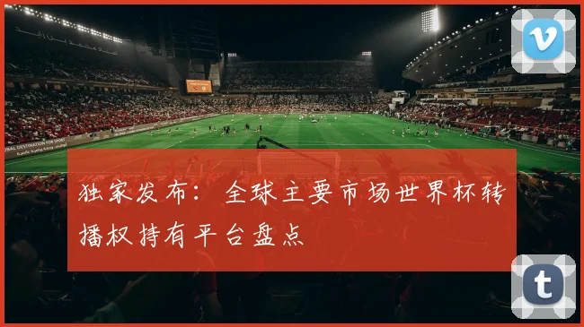 独家发布:全球主要市场世界杯转播权持有平台盘点