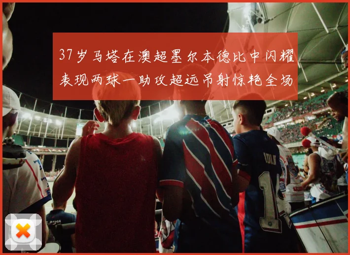 37岁马塔在澳超墨尔本德比中闪耀表现两球一助攻超远吊射惊艳全场