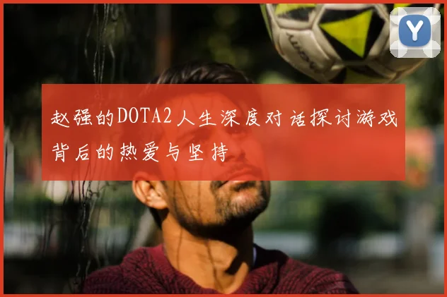赵强的DOTA2人生深度对话探讨游戏背后的热爱与坚持