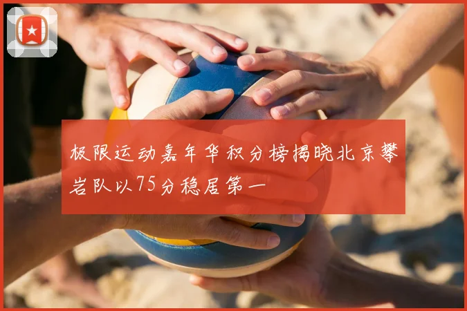 极限运动嘉年华积分榜揭晓北京攀岩队以75分稳居第一
