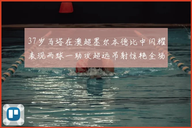 37岁马塔在澳超墨尔本德比中闪耀表现两球一助攻超远吊射惊艳全场