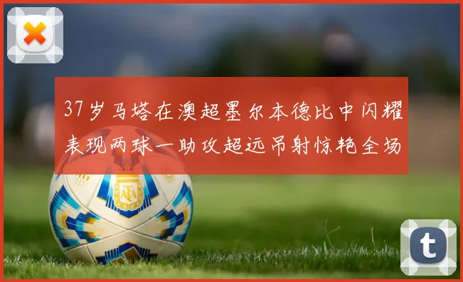37岁马塔在澳超墨尔本德比中闪耀表现两球一助攻超远吊射惊艳全场