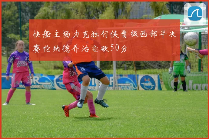 快船主场力克独行侠晋级西部半决赛伦纳德乔治合砍50分