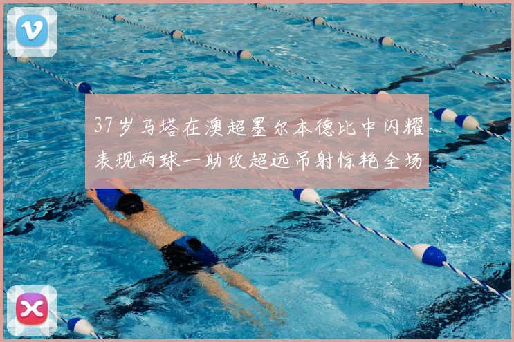 37岁马塔在澳超墨尔本德比中闪耀表现两球一助攻超远吊射惊艳全场