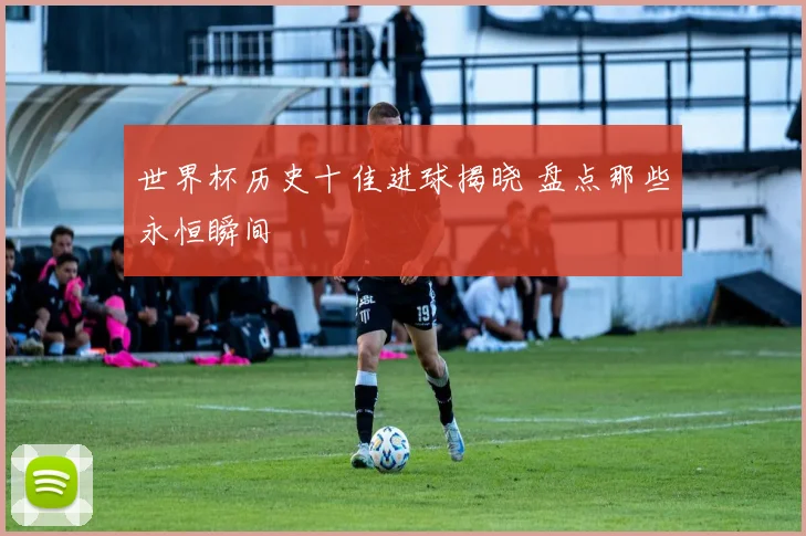 世界杯历史十佳进球揭晓 盘点那些永恒瞬间