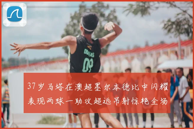 37岁马塔在澳超墨尔本德比中闪耀表现两球一助攻超远吊射惊艳全场