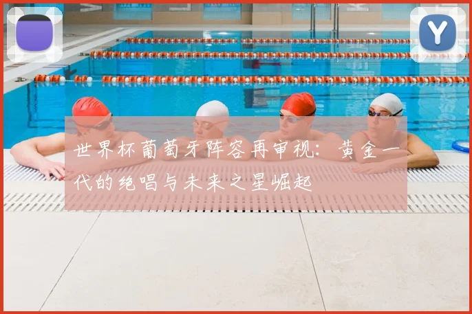 世界杯葡萄牙阵容再审视:黄金一代的绝唱与未来之星崛起