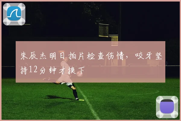 朱辰杰明日拍片检查伤情,咬牙坚持12分钟才换下