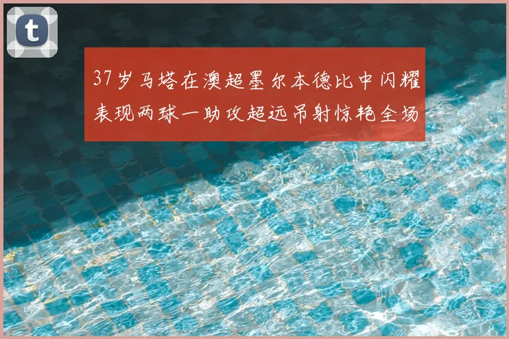 37岁马塔在澳超墨尔本德比中闪耀表现两球一助攻超远吊射惊艳全场