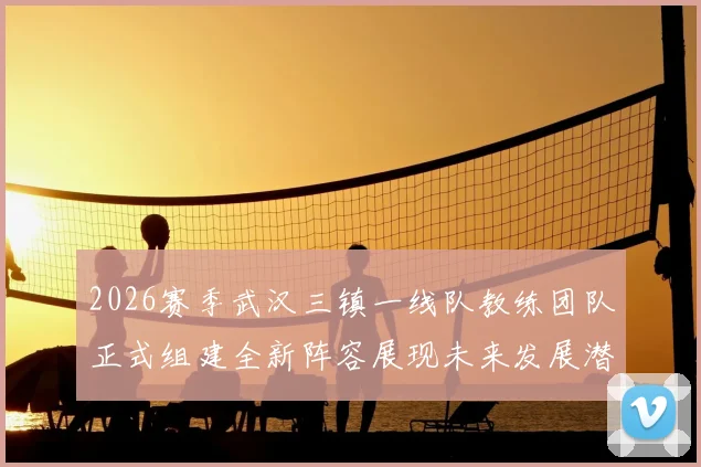 2026赛季武汉三镇一线队教练团队正式组建全新阵容展现未来发展潜力