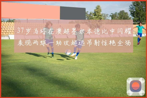 37岁马塔在澳超墨尔本德比中闪耀表现两球一助攻超远吊射惊艳全场
