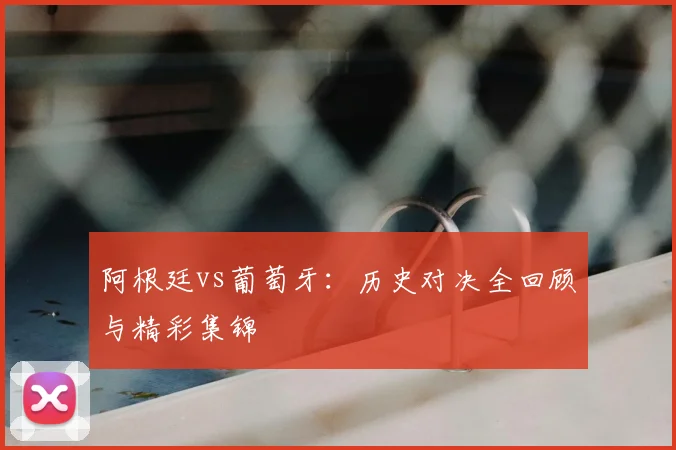 阿根廷vs葡萄牙：历史对决全回顾与精彩集锦