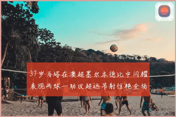 37岁马塔在澳超墨尔本德比中闪耀表现两球一助攻超远吊射惊艳全场