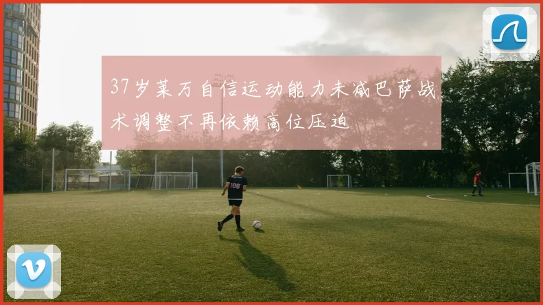 37岁莱万自信运动能力未减巴萨战术调整不再依赖高位压迫