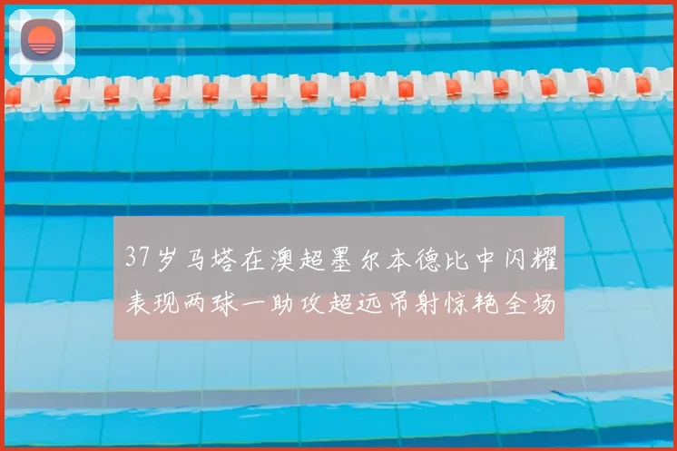 37岁马塔在澳超墨尔本德比中闪耀表现两球一助攻超远吊射惊艳全场