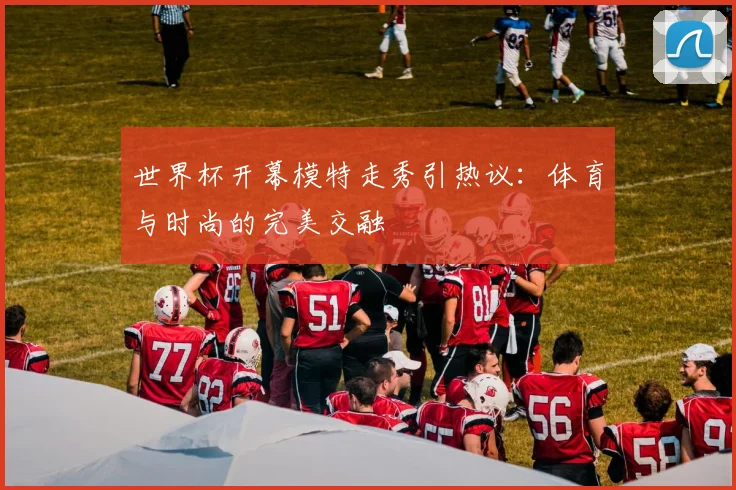 世界杯开幕模特走秀引热议：体育与时尚的完美交融