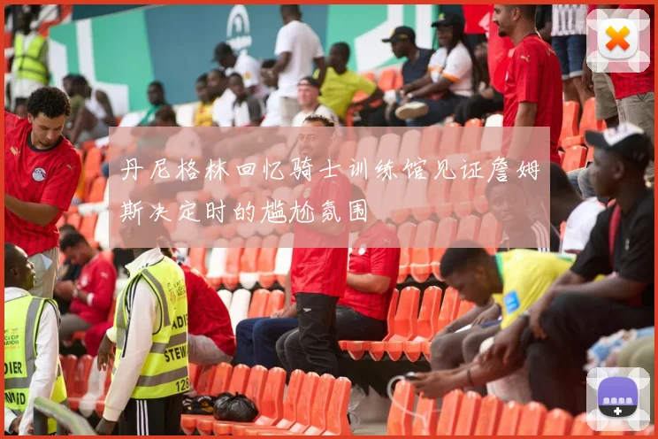 丹尼格林回忆骑士训练馆见证詹姆斯决定时的尴尬氛围