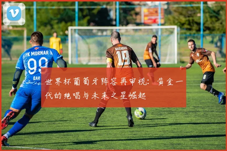 世界杯葡萄牙阵容再审视:黄金一代的绝唱与未来之星崛起
