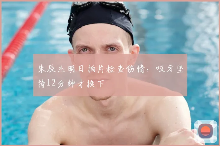 朱辰杰明日拍片检查伤情,咬牙坚持12分钟才换下