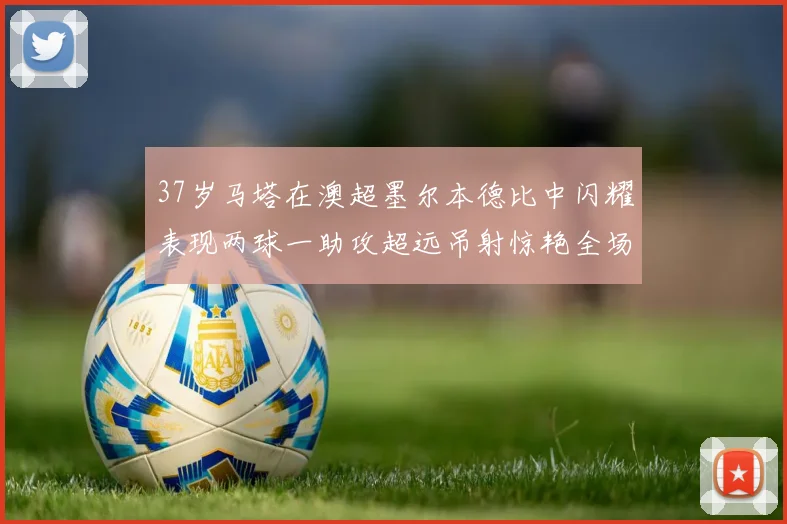 37岁马塔在澳超墨尔本德比中闪耀表现两球一助攻超远吊射惊艳全场