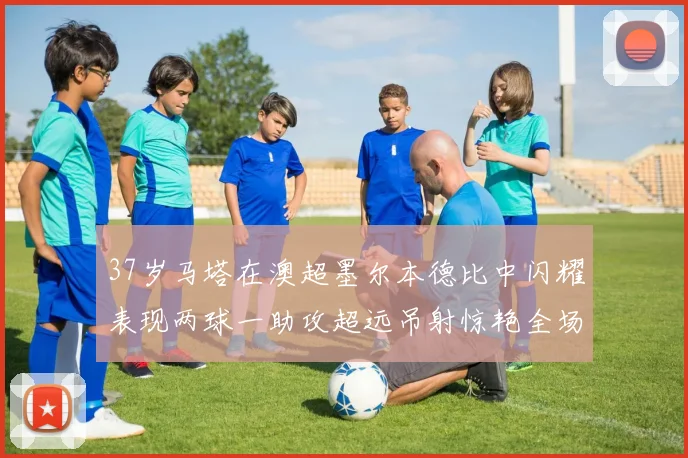 37岁马塔在澳超墨尔本德比中闪耀表现两球一助攻超远吊射惊艳全场