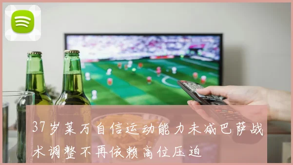 37岁莱万自信运动能力未减巴萨战术调整不再依赖高位压迫