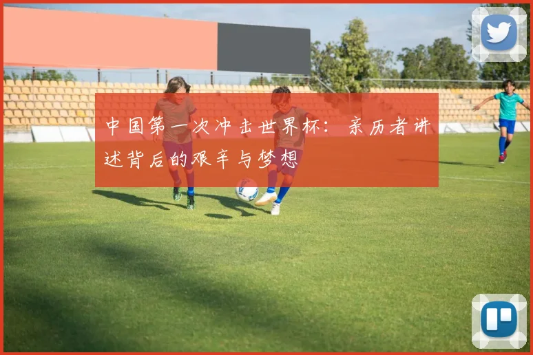 中国第一次冲击世界杯:亲历者讲述背后的艰辛与梦想