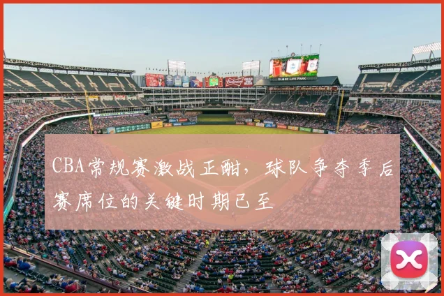 CBA常规赛激战正酣,球队争夺季后赛席位的关键时期已至