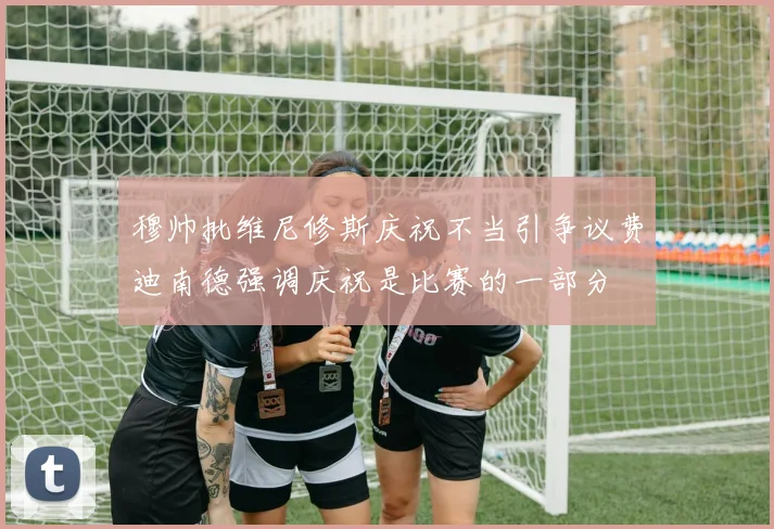 穆帅批维尼修斯庆祝不当引争议费迪南德强调庆祝是比赛的一部分