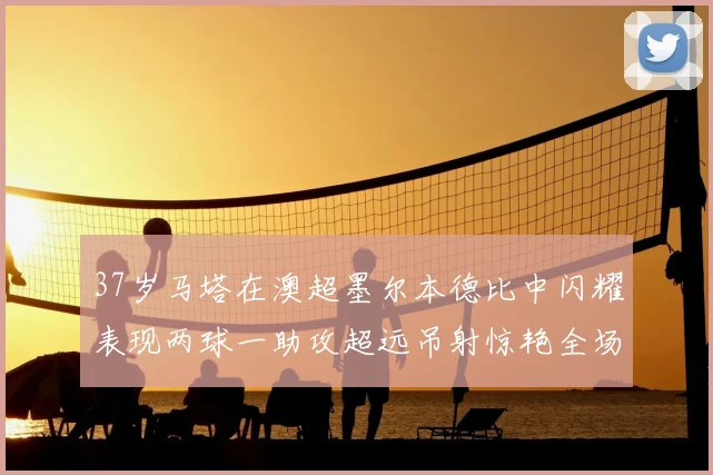 37岁马塔在澳超墨尔本德比中闪耀表现两球一助攻超远吊射惊艳全场
