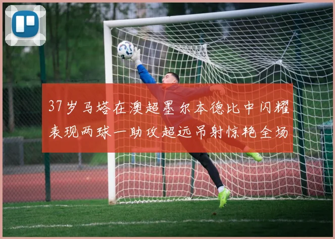 37岁马塔在澳超墨尔本德比中闪耀表现两球一助攻超远吊射惊艳全场