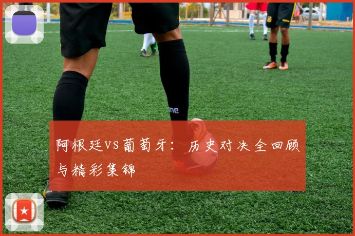 阿根廷vs葡萄牙：历史对决全回顾与精彩集锦