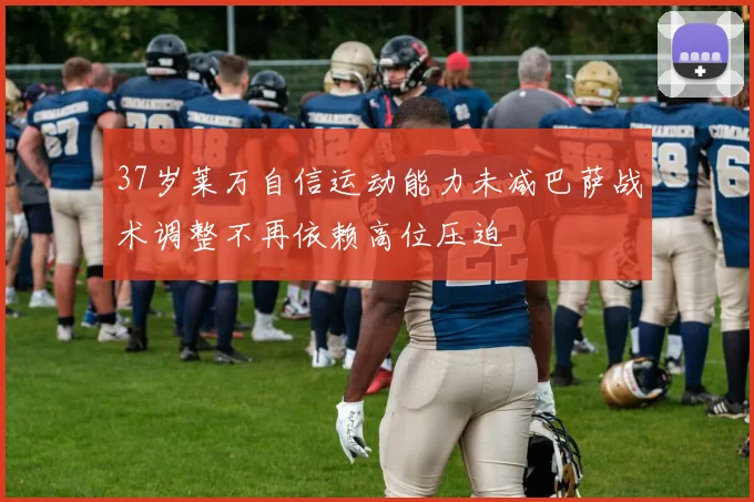 37岁莱万自信运动能力未减巴萨战术调整不再依赖高位压迫