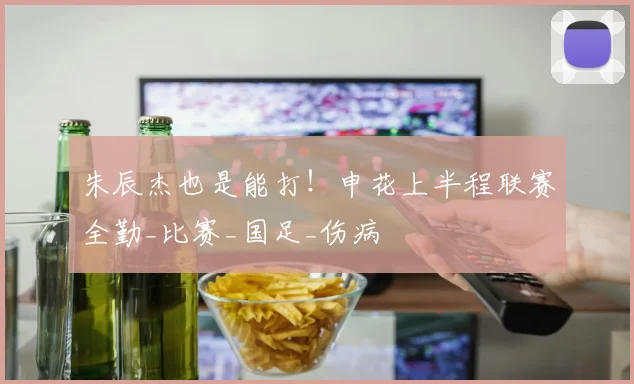 朱辰杰也是能打!申花上半程联赛全勤_比赛_国足_伤病