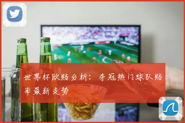 世界杯欧赔分析：夺冠热门球队赔率最新走势